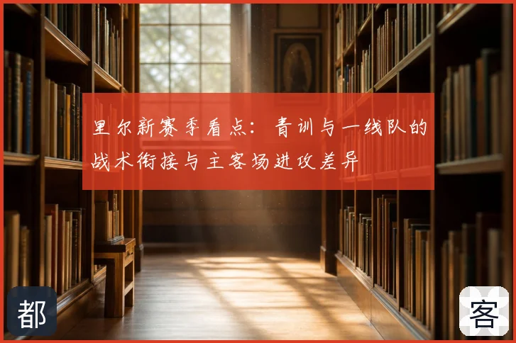 里尔新赛季看点:青训与一线队的战术衔接与主客场进攻差异